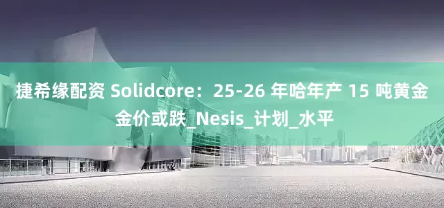 捷希缘配资 Solidcore：25-26 年哈年产 15 吨黄金 金价或跌_Nesis_计划_水平
