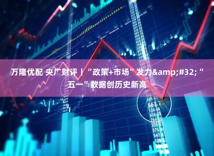 万隆优配 央广财评丨“政策+市场”发力&#32;“五一”数据创历史新高