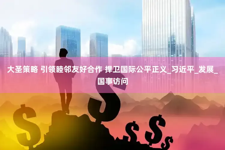 大圣策略 引领睦邻友好合作 捍卫国际公平正义_习近平_发展_国事访问