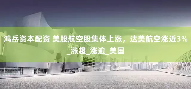 鸿岳资本配资 美股航空股集体上涨，达美航空涨近3%_涨超_涨逾_美国