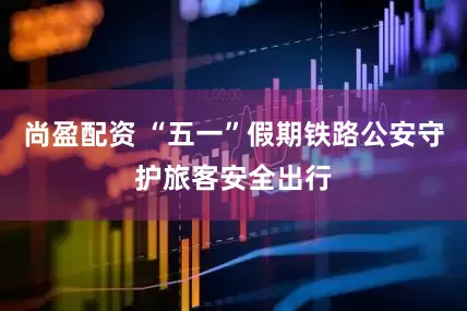 尚盈配资 “五一”假期铁路公安守护旅客安全出行
