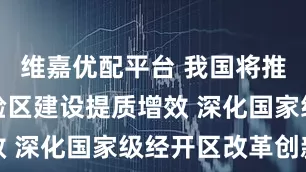 维嘉优配平台 我国将推动自贸试验区建设提质增效 深化国家级经开区改革创新