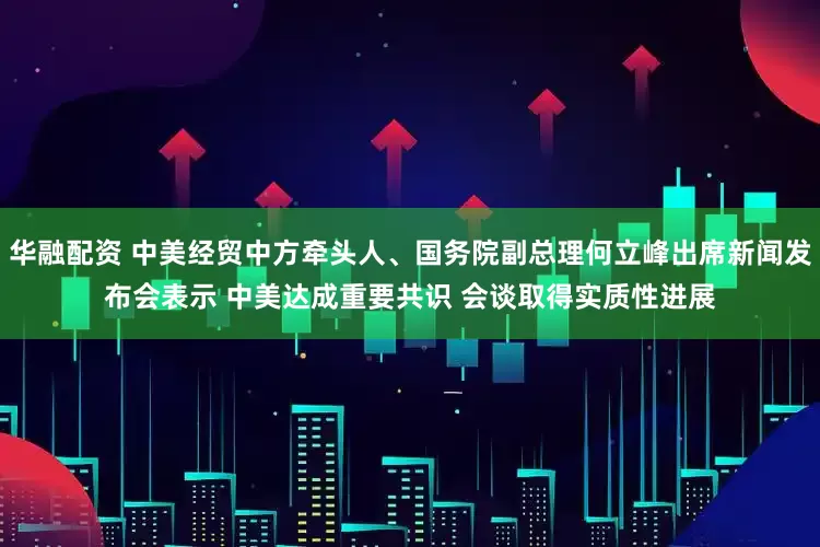 华融配资 中美经贸中方牵头人、国务院副总理何立峰出席新闻发布会表示 中美达成重要共识 会谈取得实质性进展