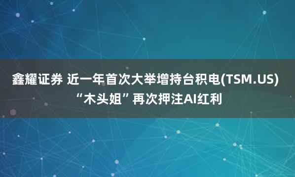 鑫耀证券 近一年首次大举增持台积电(TSM.US) “木头姐”再次押注AI红利