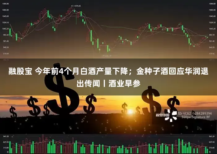 融股宝 今年前4个月白酒产量下降；金种子酒回应华润退出传闻丨酒业早参
