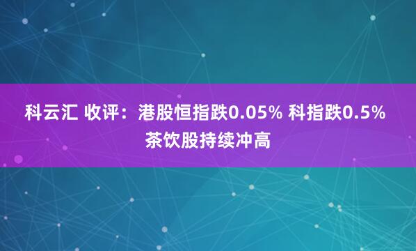 科云汇 收评：港股恒指跌0.05% 科指跌0.5% 茶饮股持续冲高