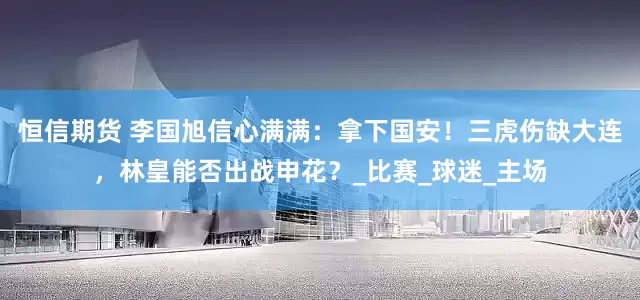 恒信期货 李国旭信心满满：拿下国安！三虎伤缺大连，林皇能否出战申花？_比赛_球迷_主场