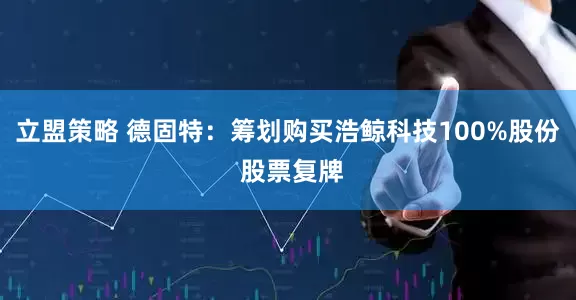 立盟策略 德固特：筹划购买浩鲸科技100%股份 股票复牌