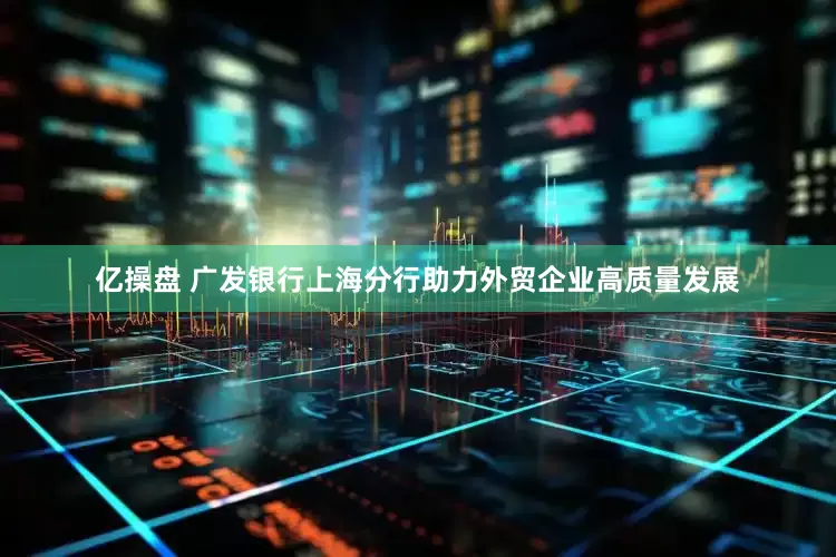 亿操盘 广发银行上海分行助力外贸企业高质量发展