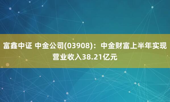 富鑫中证 中金公司(03908)：中金财富上半年实现营业收入38.21亿元