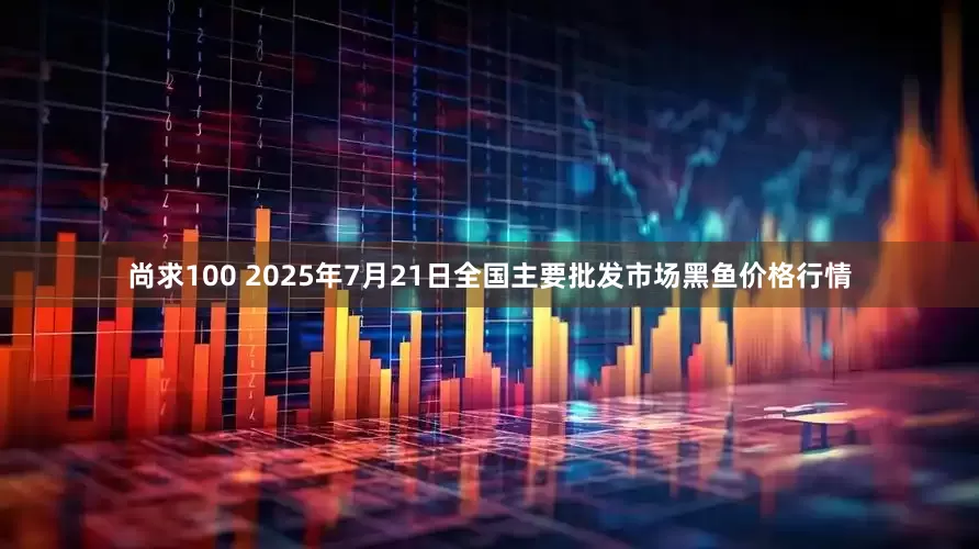 尚求100 2025年7月21日全国主要批发市场黑鱼价格行情