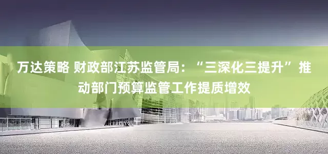 万达策略 财政部江苏监管局：“三深化三提升” 推动部门预算监管工作提质增效