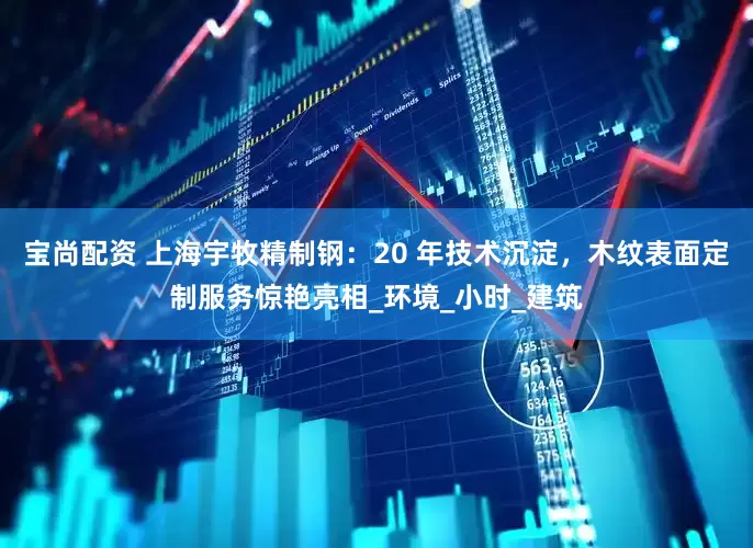 宝尚配资 上海宇牧精制钢：20 年技术沉淀，木纹表面定制服务惊艳亮相_环境_小时_建筑