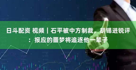 日斗配资 视频｜石平被中方制裁，胡锡进锐评：报应的噩梦将追逐他一辈子