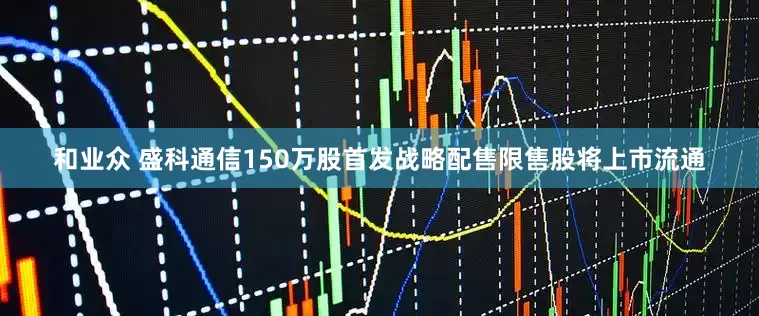 和业众 盛科通信150万股首发战略配售限售股将上市流通