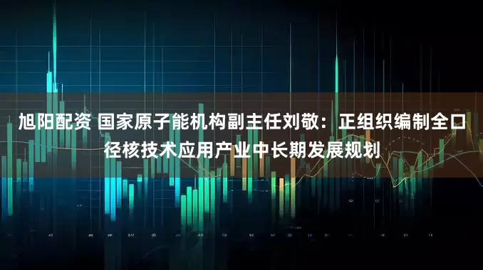 旭阳配资 国家原子能机构副主任刘敬：正组织编制全口径核技术应用产业中长期发展规划