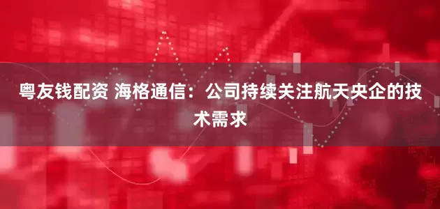 粤友钱配资 海格通信：公司持续关注航天央企的技术需求