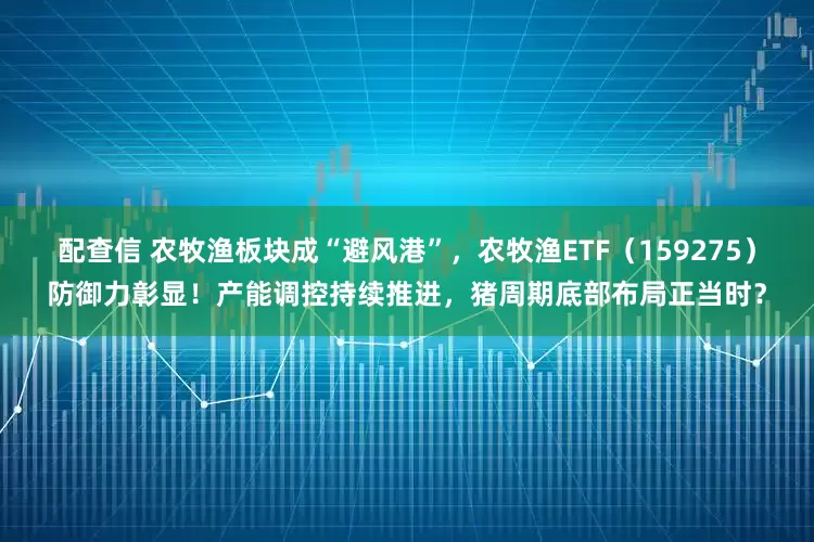 配查信 农牧渔板块成“避风港”，农牧渔ETF（159275）防御力彰显！产能调控持续推进，猪周期底部布局正当时？