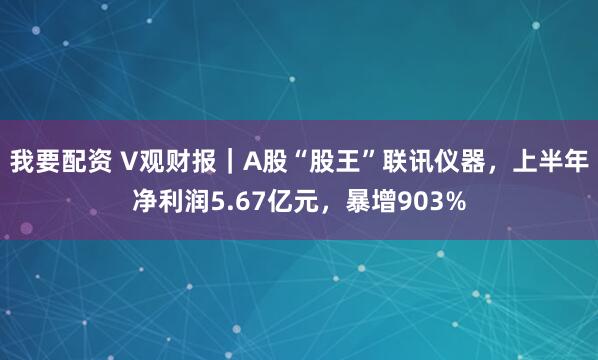 我要配资 V观财报|A股“股王”联讯仪器,上半年净利润5.67亿元,暴增903%
