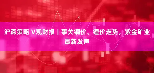 沪深策略 V观财报｜事关铜价、锂价走势，紫金矿业最新发声